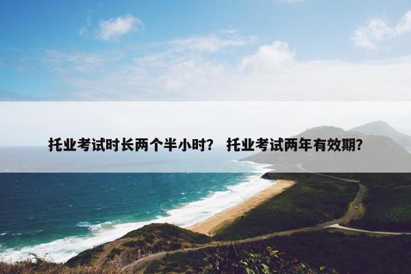 托业考试时长两个半小时？ 托业考试两年有效期？