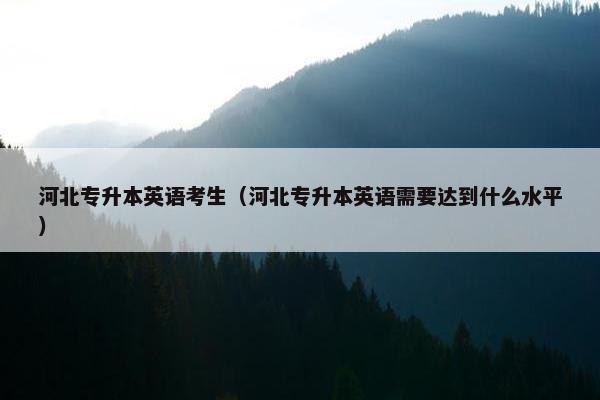 河北专升本英语考生（河北专升本英语需要达到什么水平）