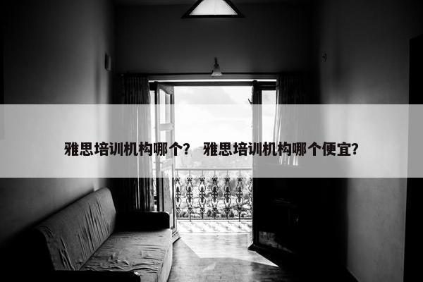 雅思培训机构哪个？ 雅思培训机构哪个便宜？