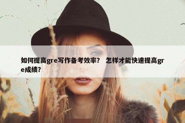 如何提高gre写作备考效率？ 怎样才能快速提高gre成绩？