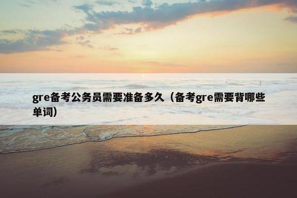 gre备考公务员需要准备多久（备考gre需要背哪些单词）