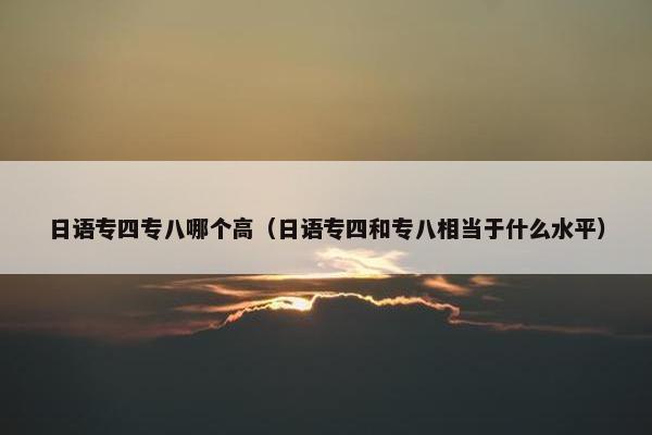 日语专四专八哪个高（日语专四和专八相当于什么水平）