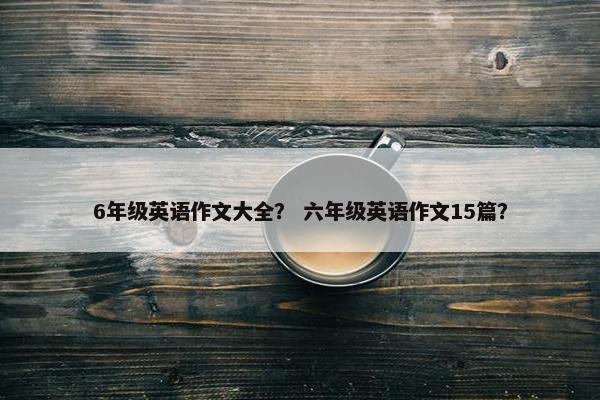 6年级英语作文大全？ 六年级英语作文15篇？