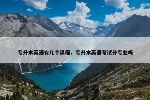 专升本英语有几个课程，专升本英语考试分专业吗