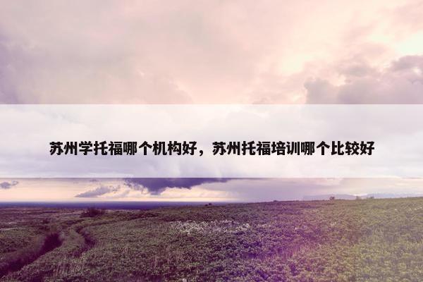 苏州学托福哪个机构好，苏州托福培训哪个比较好