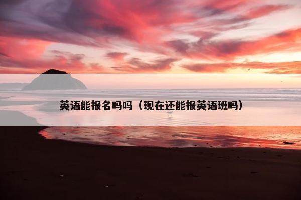 英语能报名吗吗（现在还能报英语班吗）