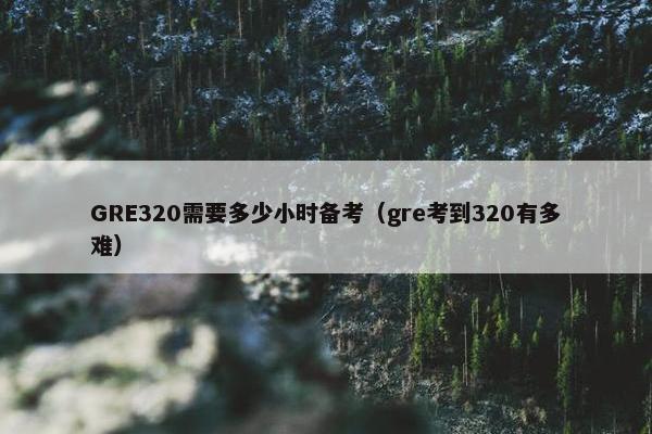 GRE320需要多少小时备考（gre考到320有多难）