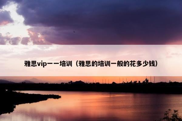 雅思vip一一培训（雅思的培训一般的花多少钱）