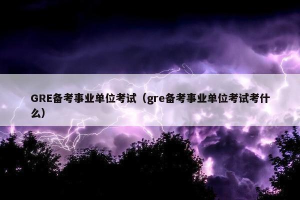 GRE备考事业单位考试（gre备考事业单位考试考什么）