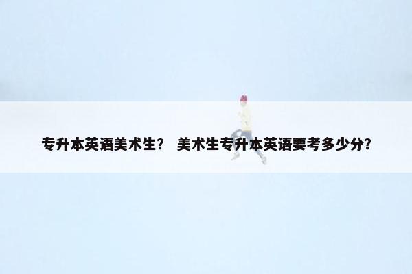 专升本英语美术生？ 美术生专升本英语要考多少分？