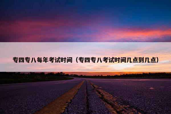专四专八每年考试时间（专四专八考试时间几点到几点）