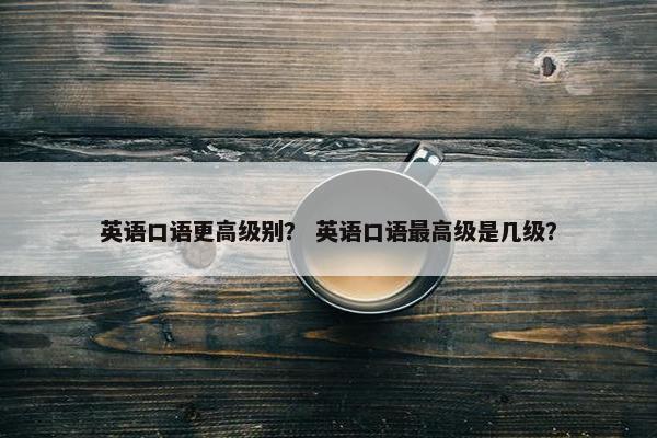 英语口语更高级别？ 英语口语最高级是几级？