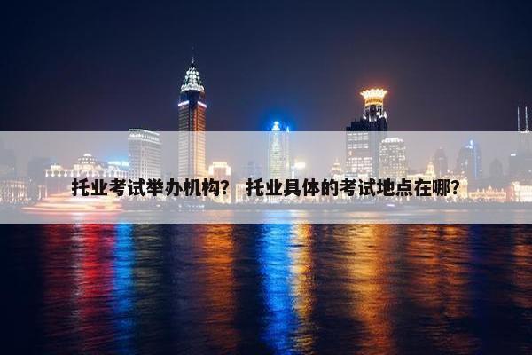 托业考试举办机构？ 托业具体的考试地点在哪？