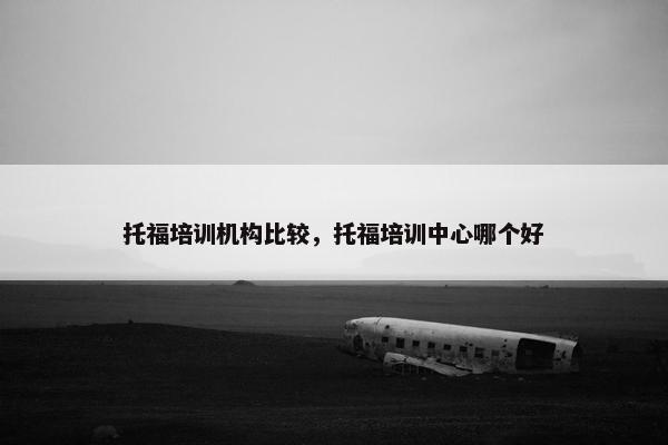 托福培训机构比较，托福培训中心哪个好