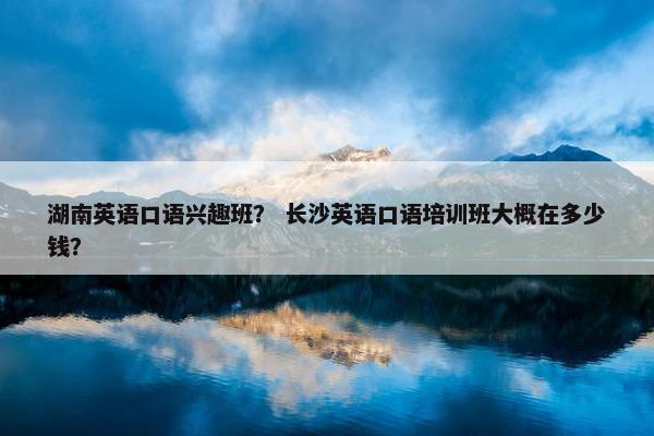 湖南英语口语兴趣班？ 长沙英语口语培训班大概在多少钱？