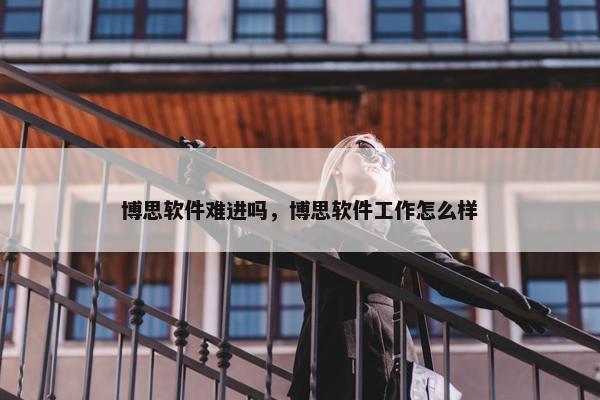 博思软件难进吗，博思软件工作怎么样