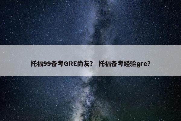 托福99备考GRE尚友？ 托福备考经验gre？