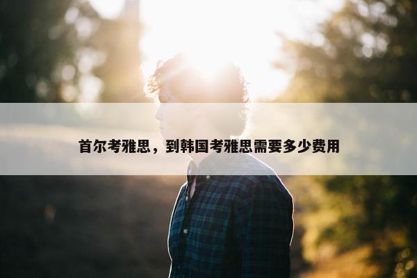首尔考雅思，到韩国考雅思需要多少费用