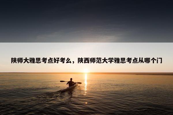 陕师大雅思考点好考么，陕西师范大学雅思考点从哪个门