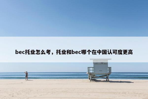 bec托业怎么考，托业和bec哪个在中国认可度更高