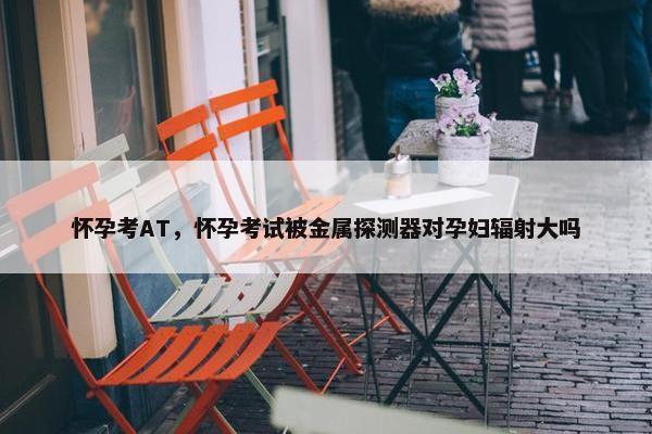 怀孕考AT，怀孕考试被金属探测器对孕妇辐射大吗