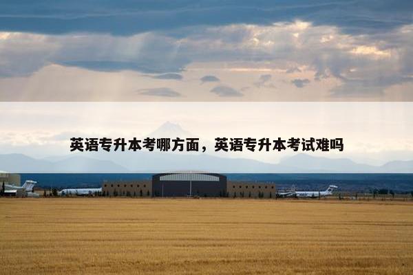 英语专升本考哪方面，英语专升本考试难吗