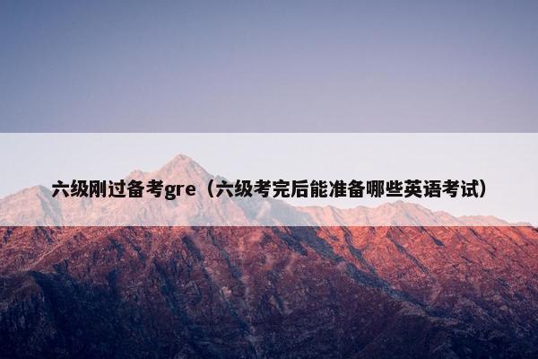 六级刚过备考gre（六级考完后能准备哪些英语考试）