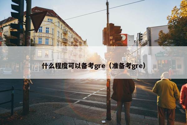 什么程度可以备考gre（准备考gre）