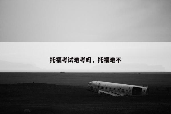 托福考试难考吗，托福难不