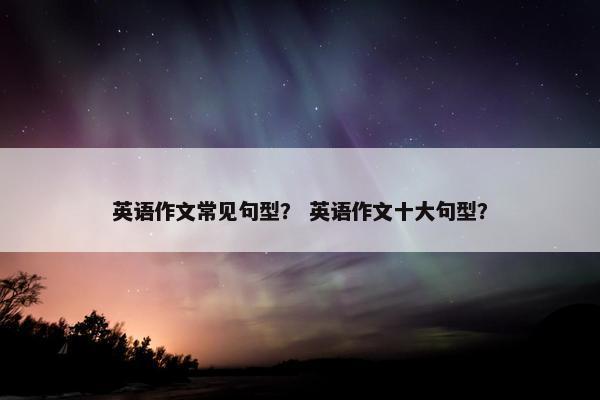 英语作文常见句型？ 英语作文十大句型？