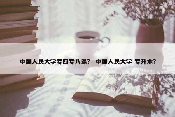 中国人民大学专四专八课？ 中国人民大学 专升本？