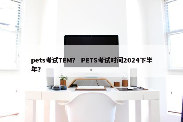 pets考试TEM？ PETS考试时间2024下半年？