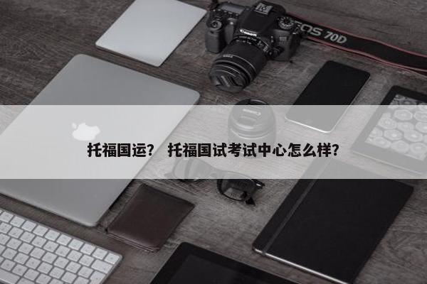 托福国运？ 托福国试考试中心怎么样？
