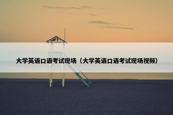 大学英语口语考试现场（大学英语口语考试现场视频）