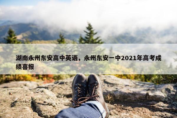湖南永州东安高中英语，永州东安一中2021年高考成绩喜报