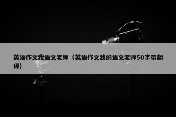 英语作文我语文老师（英语作文我的语文老师50字带翻译）