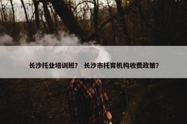 长沙托业培训班？ 长沙市托育机构收费政策？
