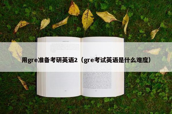 用gre准备考研英语2（gre考试英语是什么难度）