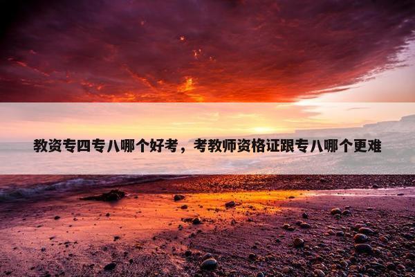 教资专四专八哪个好考，考教师资格证跟专八哪个更难