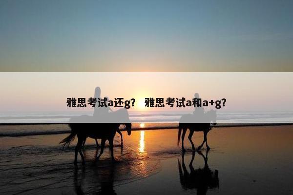 雅思考试a还g？ 雅思考试a和a+g？