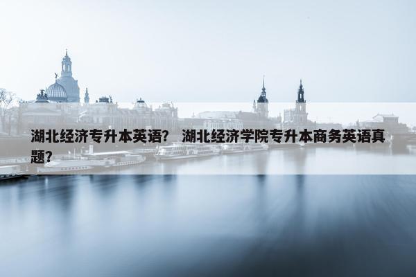 湖北经济专升本英语？ 湖北经济学院专升本商务英语真题？