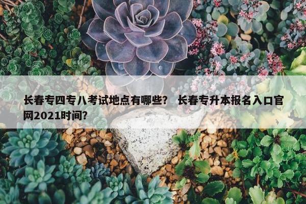 长春专四专八考试地点有哪些？ 长春专升本报名入口官网2021时间？