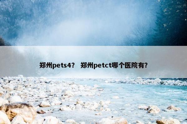 郑州pets4？ 郑州petct哪个医院有？