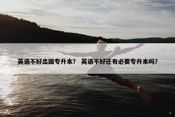 英语不好出国专升本？ 英语不好还有必要专升本吗？