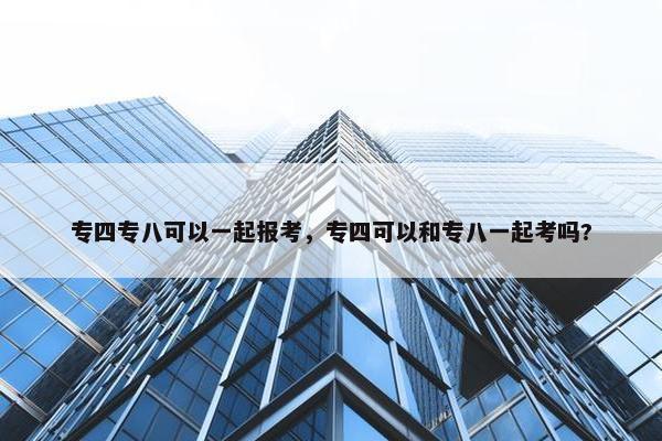 专四专八可以一起报考，专四可以和专八一起考吗?