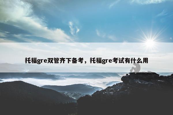 托福gre双管齐下备考，托福gre考试有什么用