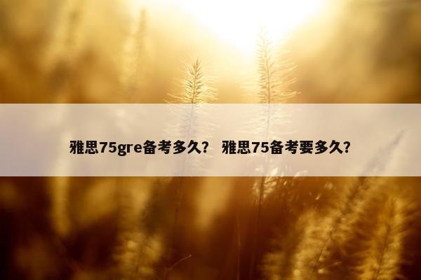雅思75gre备考多久？ 雅思75备考要多久？