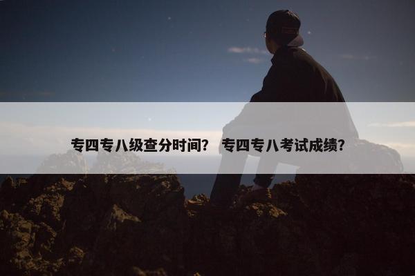 专四专八级查分时间？ 专四专八考试成绩？
