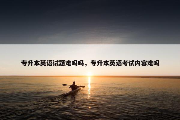 专升本英语试题难吗吗，专升本英语考试内容难吗