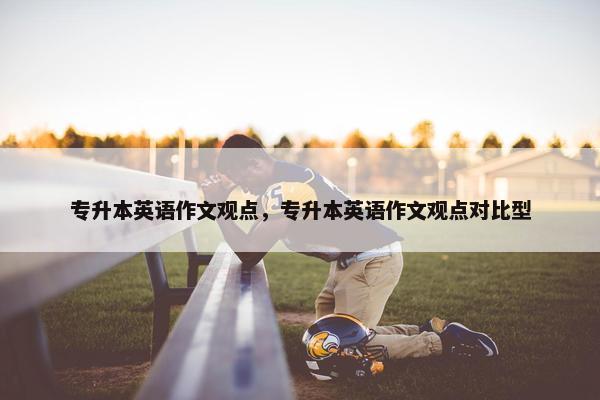 专升本英语作文观点，专升本英语作文观点对比型